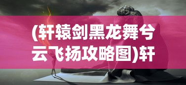 (轩辕剑黑龙舞兮云飞扬攻略图)轩辕剑黑龙舞兮云飞扬全面攻略及常见问题解答