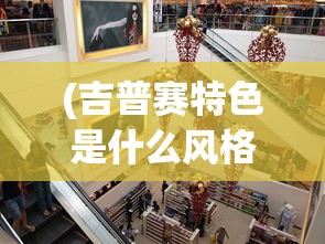(吉普赛特色是什么风格美美小店的)吉普赛特色风格下的美美小店，风格解析与体验