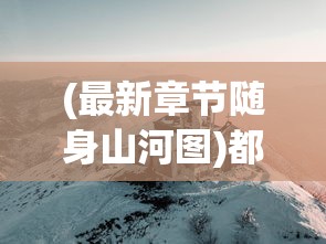 (最新章节随身山河图)都市随身山河图，现代都市与自然的和谐共存