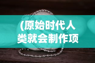 (原始时代人类就会制作项链等饰品)原始时代人类，探索史前文明的奥秘