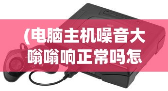 (电脑主机噪音大嗡嗡响正常吗怎么解决)电脑主机噪音大嗡嗡响是否正常及其背后原因解析