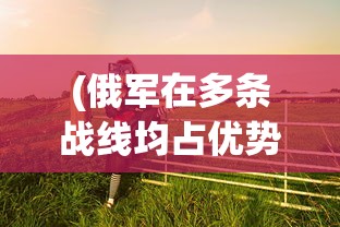 (俄军在多条战线均占优势的原因)俄军在多条战线均占优势，深度分析与展望