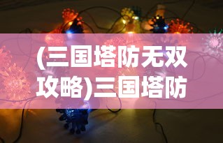 (三国塔防无双攻略)三国塔防无双最强阵容揭秘与策略分析