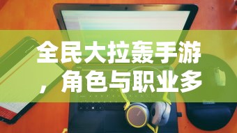 全民大拉轰手游，角色与职业多元化分析