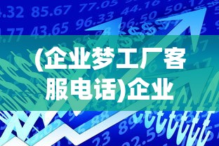 (企业梦工厂客服电话)企业梦工厂官方网站，探索未来制造的无限可能