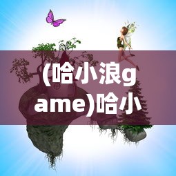 (哈小浪game)哈小浪童话镇大冒险，一场梦幻的探险之旅