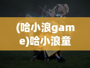 (哈小浪game)哈小浪童话镇大冒险，一场梦幻的探险之旅