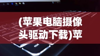 (苹果电脑摄像头驱动下载)苹果电脑摄像头驱动，安装、问题及解决方案