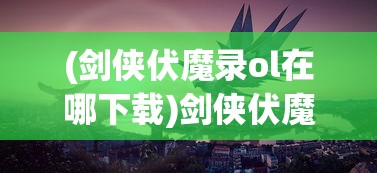 (剑侠伏魔录ol在哪下载)剑侠伏魔录OL，探索神秘武侠世界的奇幻之旅