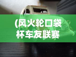 (风火轮口袋杯车友联赛柯尼塞格的挑战)风火轮口袋杯车友联赛，激情与速度的碰撞