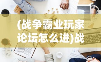 (战争霸业玩家论坛怎么进)战争霸业玩家论坛，策略、挑战与游戏心得分享