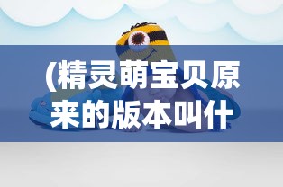 (精灵萌宝贝原来的版本叫什么名字)关于精灵萌宝贝，原版本的探索与解析