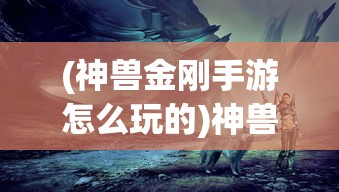 (神兽金刚手游怎么玩的)神兽金刚手游攻略，玩转神秘世界的战斗艺术