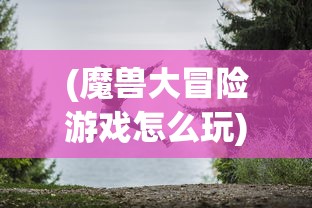(魔兽大冒险游戏怎么玩)魔兽大冒险游戏，探索未知世界的奇幻之旅