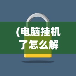 (电脑挂机了怎么解锁)电脑挂机锁解除方法与步骤详解