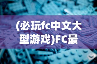 (必玩fc中文大型游戏)FC最好玩的大型中文游戏盘点与深度解析