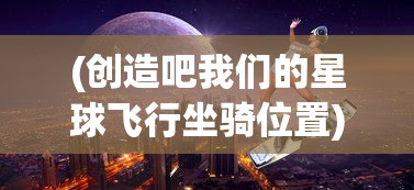 (创造吧我们的星球飞行坐骑位置)创造吧我们的星球，飞行坐骑的奇幻之旅