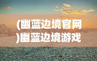 (幽蓝边境官网)幽蓝边境游戏，探索未知世界的奇幻之旅