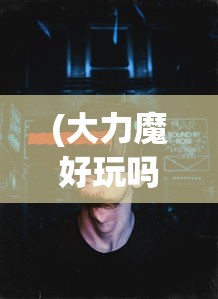 (大力魔好玩吗知乎)大力魔游戏是否值得一试？深度分析与体验分享