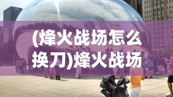 (烽火战场怎么换刀)烽火战场，历史与现代的战争反思