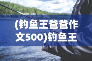 (钓鱼王爸爸作文500)钓鱼王爸爸，我与父亲的钓鱼时光
