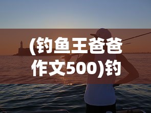 (钓鱼王爸爸作文500)钓鱼王爸爸，我与父亲的钓鱼时光