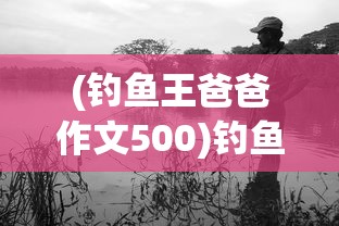 (钓鱼王爸爸作文500)钓鱼王爸爸，我与父亲的钓鱼时光