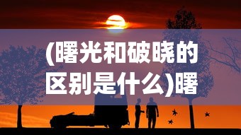(曙光和破晓的区别是什么)曙光与破晓，微妙的差异与深意的对比