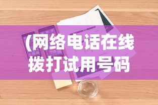 (网络电话在线拨打试用号码)网络电话在线拨打试用全解析，体验与常见问题解答