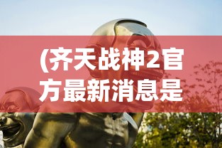 (齐天战神2官方最新消息是什么)齐天战神2最新官方消息揭秘，期待已久的新动态与深入解析