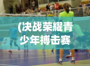 (决战荣耀青少年搏击赛怎么参加的)决战荣耀青少年搏击赛，激情与梦想的较量