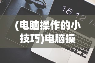 (电脑操作的小技巧)电脑操作技巧60条，提升效率与操作体验的全面指南