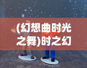 (幻想曲时光之舞)时之幻想曲后期五人最强搭配攻略及常见问题解答