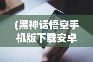 (黑神话悟空手机版下载安卓版)黑神话悟空手机版，重塑西游传奇的移动端冒险