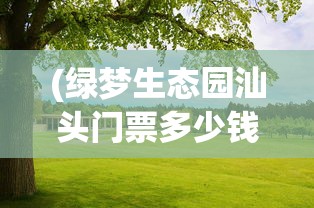 (绿梦生态园汕头门票多少钱)绿梦生态园的生态之旅，自然、科技与文化的融合