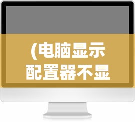 (电脑显示配置器不显示显卡)电脑配置单中为何常常不包含显示器？解析背后的原因