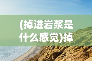 (掉进岩浆是什么感觉)掉进岩浆里，生存与变化的极端想象