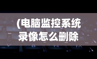 (电脑监控系统录像怎么删除)电脑监控系统录像删除操作指南及常见问题解答