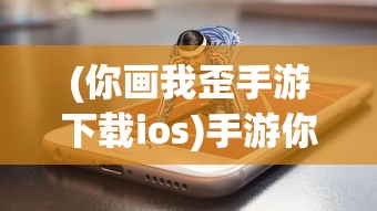 (你画我歪手游下载ios)手游你画我歪，游戏魅力与独特体验解析