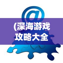 (深海游戏攻略大全)深海游戏攻略大全及常见问题解答