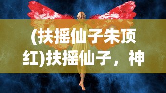 (扶摇仙子朱顶红)扶摇仙子，神秘力量的探索与解读