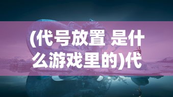(代号放置 是什么游戏里的)代号放置，一款神秘的游戏世界探索