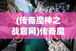 (传奇魔神之战官网)传奇魔神之战，一场史诗般的冒险之旅