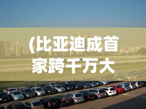 (比亚迪成首家跨千万大关车企了吗)比亚迪成为首家跨千万大关车企，揭秘其成功背后的故事与挑战