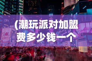 (潮玩派对加盟费多少钱一个月)潮玩派对加盟费用全面解析，多少钱？