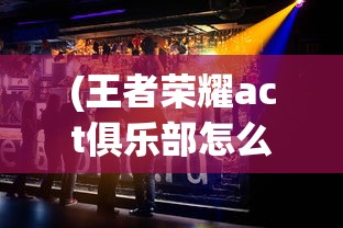 (王者荣耀act俱乐部怎么样)王者荣耀ACT俱乐部，电竞爱好者的聚集地
