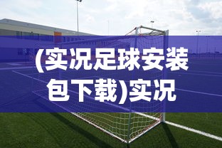 (实况足球安装包下载)实况足球游戏安装全解析，从入门到精通