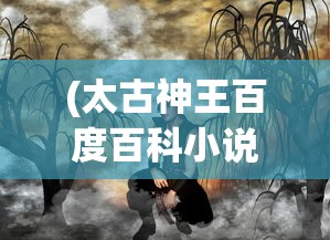 (太古神王百度百科小说)太古神王，神话传奇的百科解读