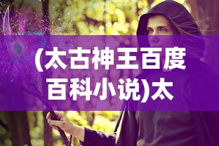 (太古神王百度百科小说)太古神王，神话传奇的百科解读