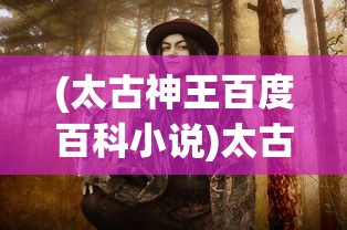 (太古神王百度百科小说)太古神王，神话传奇的百科解读